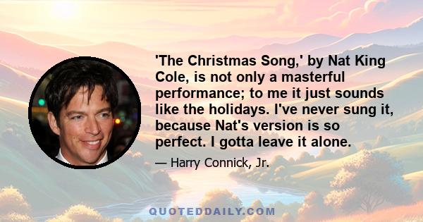 'The Christmas Song,' by Nat King Cole, is not only a masterful performance; to me it just sounds like the holidays. I've never sung it, because Nat's version is so perfect. I gotta leave it alone.