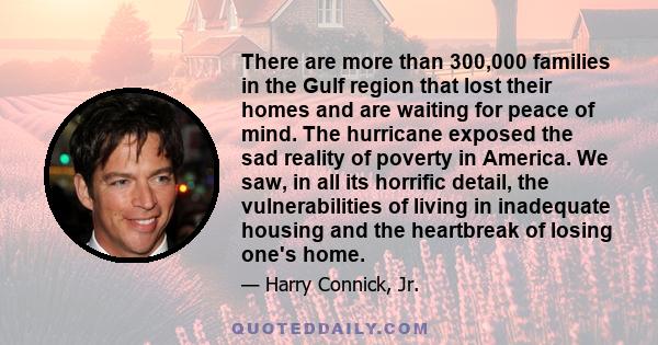 There are more than 300,000 families in the Gulf region that lost their homes and are waiting for peace of mind. The hurricane exposed the sad reality of poverty in America. We saw, in all its horrific detail, the