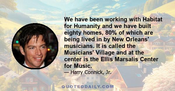 We have been working with Habitat for Humanity and we have built eighty homes, 80% of which are being lived in by New Orleans' musicians. It is called the Musicians' Village and at the center is the Ellis Marsalis