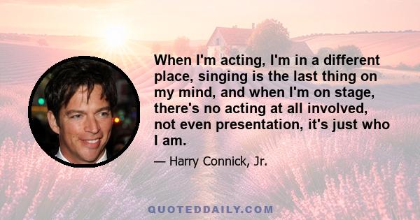 When I'm acting, I'm in a different place, singing is the last thing on my mind, and when I'm on stage, there's no acting at all involved, not even presentation, it's just who I am.