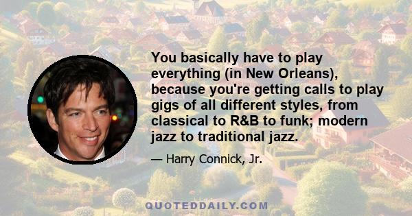 You basically have to play everything (in New Orleans), because you're getting calls to play gigs of all different styles, from classical to R&B to funk; modern jazz to traditional jazz.