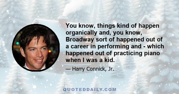 You know, things kind of happen organically and, you know, Broadway sort of happened out of a career in performing and - which happened out of practicing piano when I was a kid.