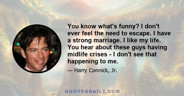 You know what's funny? I don't ever feel the need to escape. I have a strong marriage. I like my life. You hear about these guys having midlife crises - I don't see that happening to me.