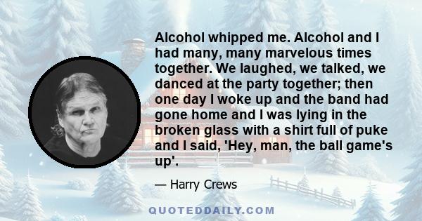 Alcohol whipped me. Alcohol and I had many, many marvelous times together. We laughed, we talked, we danced at the party together; then one day I woke up and the band had gone home and I was lying in the broken glass