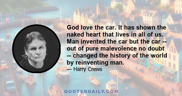 God love the car. It has shown the naked heart that lives in all of us. Man invented the car but the car -- out of pure malevolence no doubt -- changed the history of the world by reinventing man.