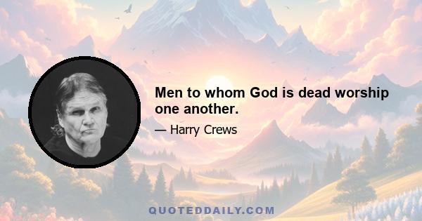 Men to whom God is dead worship one another.