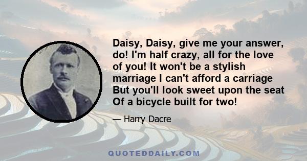 Daisy, Daisy, give me your answer, do! I'm half crazy, all for the love of you! It won't be a stylish marriage I can't afford a carriage But you'll look sweet upon the seat Of a bicycle built for two!