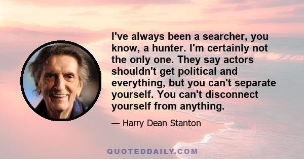 I've always been a searcher, you know, a hunter. I'm certainly not the only one. They say actors shouldn't get political and everything, but you can't separate yourself. You can't disconnect yourself from anything.