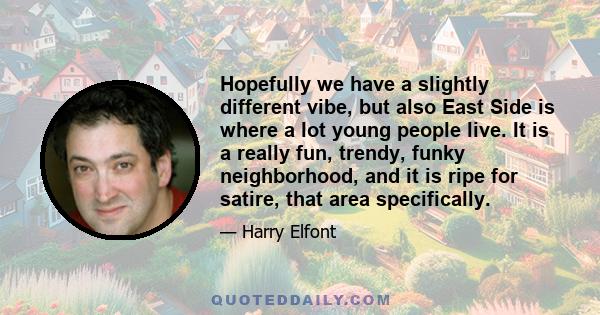 Hopefully we have a slightly different vibe, but also East Side is where a lot young people live. It is a really fun, trendy, funky neighborhood, and it is ripe for satire, that area specifically.