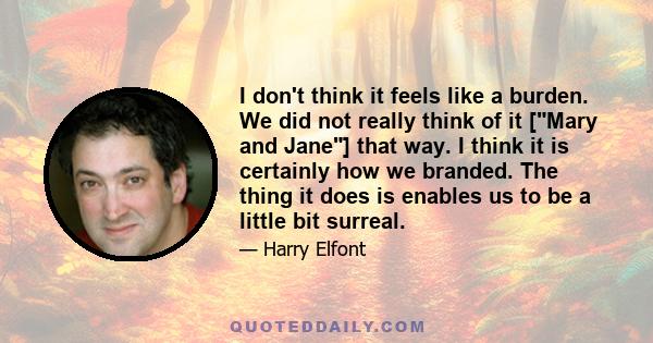 I don't think it feels like a burden. We did not really think of it [Mary and Jane] that way. I think it is certainly how we branded. The thing it does is enables us to be a little bit surreal.