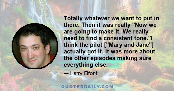 Totally whatever we want to put in there. Then it was really Now we are going to make it. We really need to find a consistent tone.I think the pilot [Mary and Jane] actually got it. It was more about the other episodes