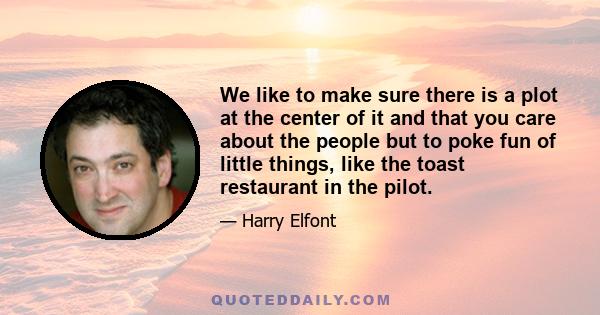 We like to make sure there is a plot at the center of it and that you care about the people but to poke fun of little things, like the toast restaurant in the pilot.