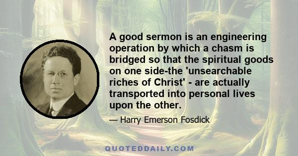 A good sermon is an engineering operation by which a chasm is bridged so that the spiritual goods on one side-the 'unsearchable riches of Christ' - are actually transported into personal lives upon the other.