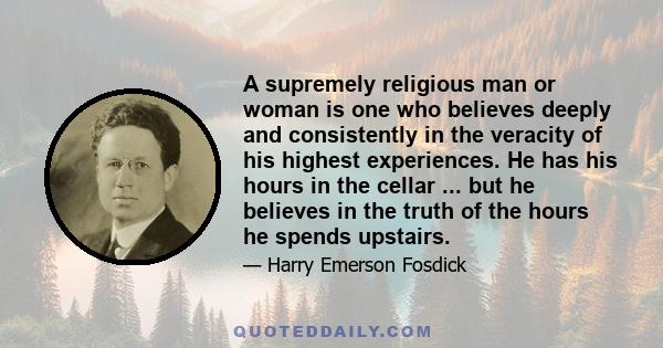 A supremely religious man or woman is one who believes deeply and consistently in the veracity of his highest experiences. He has his hours in the cellar ... but he believes in the truth of the hours he spends upstairs.