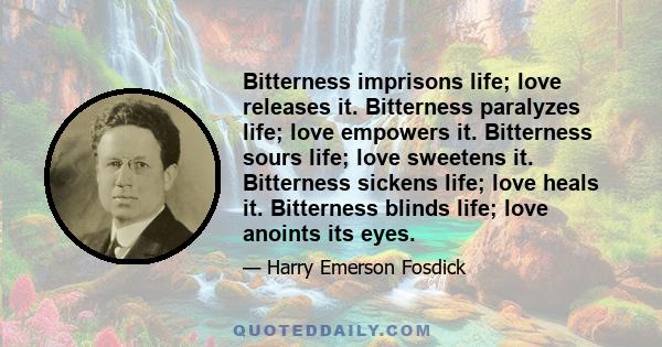 Bitterness imprisons life; love releases it. Bitterness paralyzes life; love empowers it. Bitterness sours life; love sweetens it. Bitterness sickens life; love heals it. Bitterness blinds life; love anoints its eyes.