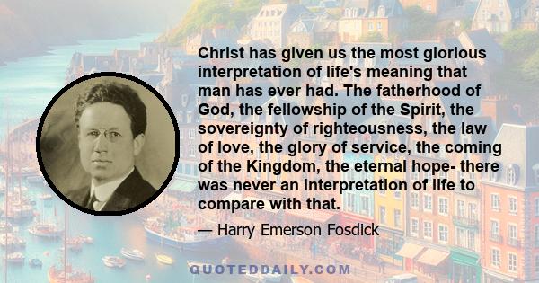 Christ has given us the most glorious interpretation of life's meaning that man has ever had. The fatherhood of God, the fellowship of the Spirit, the sovereignty of righteousness, the law of love, the glory of service, 