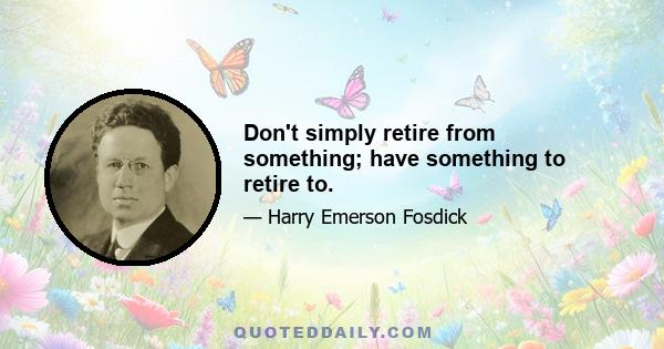 Don't simply retire from something; have something to retire to.