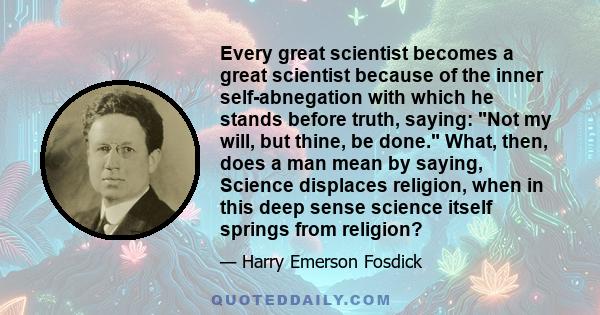 Every great scientist becomes a great scientist because of the inner self-abnegation with which he stands before truth, saying: Not my will, but thine, be done. What, then, does a man mean by saying, Science displaces