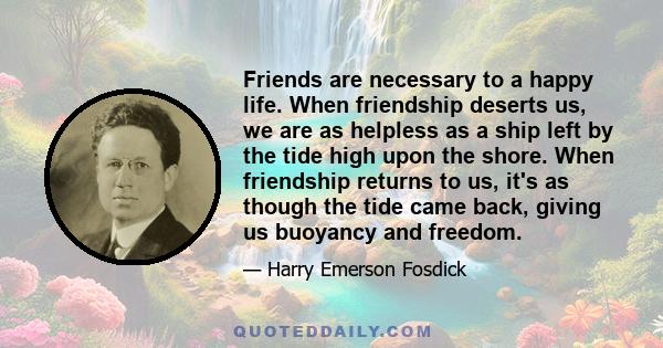 Friends are necessary to a happy life. When friendship deserts us, we are as helpless as a ship left by the tide high upon the shore. When friendship returns to us, it's as though the tide came back, giving us buoyancy