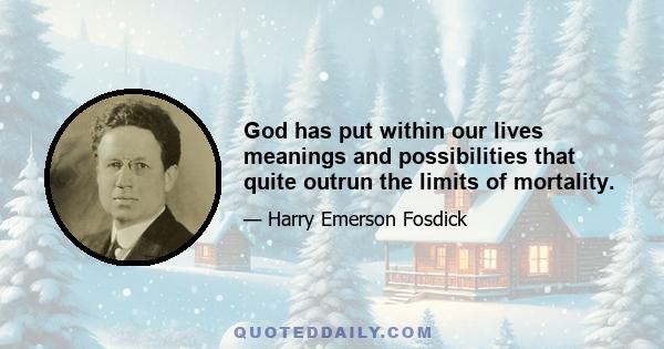 God has put within our lives meanings and possibilities that quite outrun the limits of mortality.