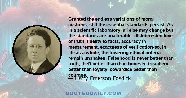 Granted the endless variations of moral customs, still the essential standards persist. As in a scientific laboratory, all else may change but the standards are unalterable- disinterested love of truth, fidelity to