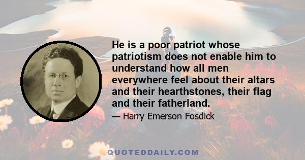 He is a poor patriot whose patriotism does not enable him to understand how all men everywhere feel about their altars and their hearthstones, their flag and their fatherland.