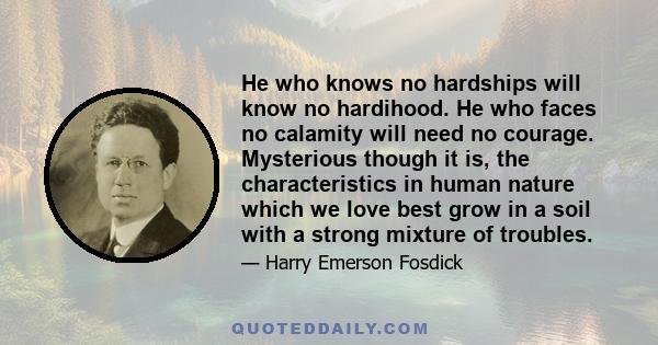 He who knows no hardships will know no hardihood. He who faces no calamity will need no courage. Mysterious though it is, the characteristics in human nature which we love best grow in a soil with a strong mixture of