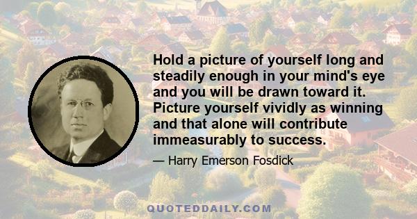 Hold a picture of yourself long and steadily enough in your mind's eye and you will be drawn toward it. Picture yourself vividly as winning and that alone will contribute immeasurably to success.