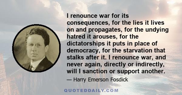 I renounce war for its consequences, for the lies it lives on and propagates, for the undying hatred it arouses, for the dictatorships it puts in place of democracy, for the starvation that stalks after it. I renounce