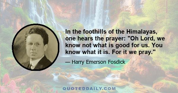 In the foothills of the Himalayas, one hears the prayer: Oh Lord, we know not what is good for us. You know what it is. For it we pray.