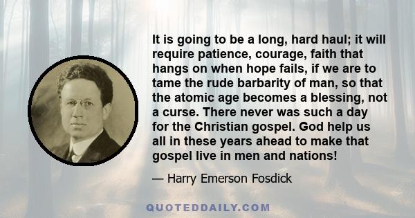 It is going to be a long, hard haul; it will require patience, courage, faith that hangs on when hope fails, if we are to tame the rude barbarity of man, so that the atomic age becomes a blessing, not a curse. There