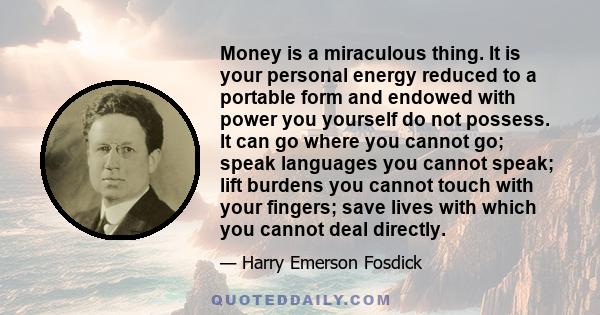 Money is a miraculous thing. It is your personal energy reduced to a portable form and endowed with power you yourself do not possess. It can go where you cannot go; speak languages you cannot speak; lift burdens you