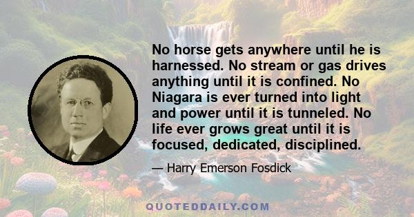 No horse gets anywhere until he is harnessed. No stream or gas drives anything until it is confined. No Niagara is ever turned into light and power until it is tunneled. No life ever grows great until it is focused,