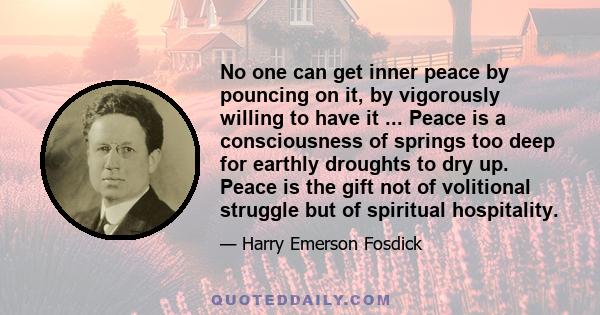 No one can get inner peace by pouncing on it, by vigorously willing to have it ... Peace is a consciousness of springs too deep for earthly droughts to dry up. Peace is the gift not of volitional struggle but of