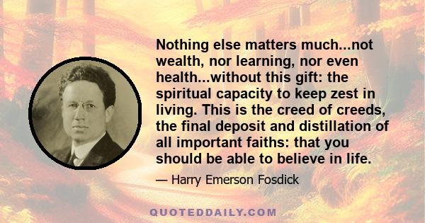 Nothing else matters much...not wealth, nor learning, nor even health...without this gift: the spiritual capacity to keep zest in living. This is the creed of creeds, the final deposit and distillation of all important