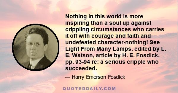 Nothing in this world is more inspiring than a soul up against crippling circumstances who carries it off with courage and faith and undefeated character-nothing! See Light From Many Lamps, edited by L. E. Watson,