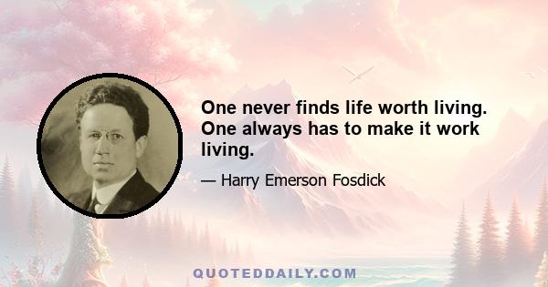 One never finds life worth living. One always has to make it work living.