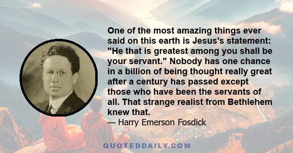 One of the most amazing things ever said on this earth is Jesus's statement: He that is greatest among you shall be your servant. Nobody has one chance in a billion of being thought really great after a century has