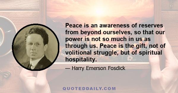 Peace is an awareness of reserves from beyond ourselves, so that our power is not so much in us as through us. Peace is the gift, not of volitional struggle, but of spiritual hospitality.