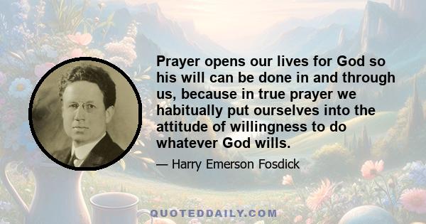 Prayer opens our lives for God so his will can be done in and through us, because in true prayer we habitually put ourselves into the attitude of willingness to do whatever God wills.