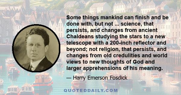 Some things mankind can finish and be done with, but not ... science, that persists, and changes from ancient Chaldeans studying the stars to a new telescope with a 200-inch reflector and beyond; not religion, that