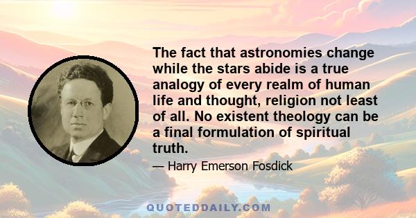 The fact that astronomies change while the stars abide is a true analogy of every realm of human life and thought, religion not least of all. No existent theology can be a final formulation of spiritual truth.