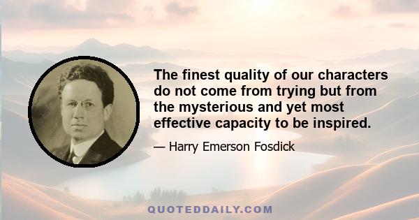 The finest quality of our characters do not come from trying but from the mysterious and yet most effective capacity to be inspired.