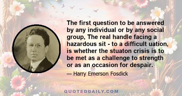 The first question to be answered by any individual or by any social group, The real handle facing a hazardous sit - to a difficult uation, is whether the stuaton crisis is to be met as a challenge to strength or as an