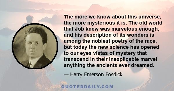 The more we know about this universe, the more mysterious it is. The old world that Job knew was marvelous enough, and his description of its wonders is among the noblest poetry of the race, but today the new science