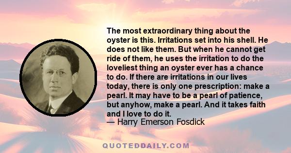 The most extraordinary thing about the oyster is this. Irritations set into his shell. He does not like them. But when he cannot get ride of them, he uses the irritation to do the loveliest thing an oyster ever has a