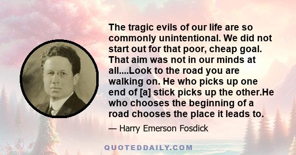 The tragic evils of our life are so commonly unintentional. We did not start out for that poor, cheap goal. That aim was not in our minds at all....Look to the road you are walking on. He who picks up one end of [a]