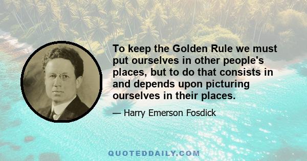 To keep the Golden Rule we must put ourselves in other people's places, but to do that consists in and depends upon picturing ourselves in their places.