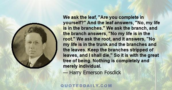 We ask the leaf, Are you complete in yourself? And the leaf answers, No, my life is in the branches. We ask the branch, and the branch answers, No my life is in the root. We ask the root, and it answers, No my life is