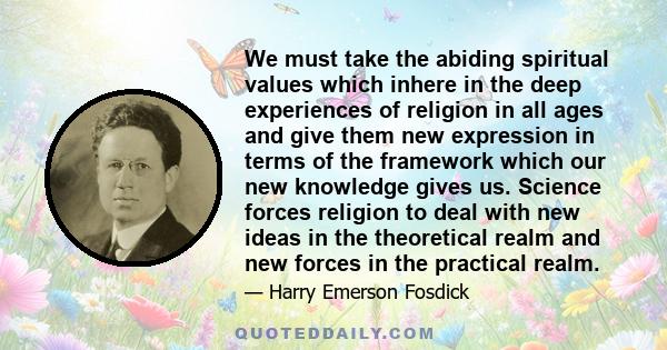 We must take the abiding spiritual values which inhere in the deep experiences of religion in all ages and give them new expression in terms of the framework which our new knowledge gives us. Science forces religion to